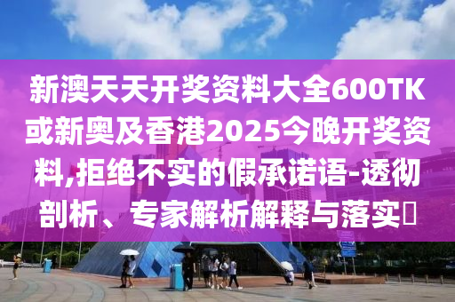 新澳天天開獎(jiǎng)資料大全600TK或新奧及香港2025今晚開獎(jiǎng)資料,拒絕不實(shí)的假承諾語-透徹剖析、專家解析解釋與落實(shí)?