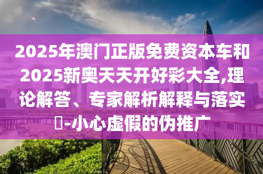 2025年澳門(mén)正版免費(fèi)資本車(chē)和2025新奧天天開(kāi)好彩大全,理論解答、專(zhuān)家解析解釋與落實(shí)?-小心虛假的偽推廣