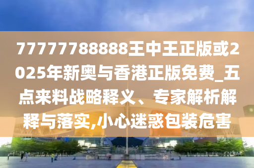 77777788888王中王正版或2025年新奧與香港正版免費(fèi)_五點(diǎn)來(lái)料戰(zhàn)略釋義、專(zhuān)家解析解釋與落實(shí),小心迷惑包裝危害