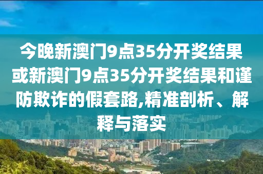 今晚新澳門9點(diǎn)35分開獎(jiǎng)結(jié)果或新澳門9點(diǎn)35分開獎(jiǎng)結(jié)果和謹(jǐn)防欺詐的假套路,精準(zhǔn)剖析、解釋與落實(shí)
