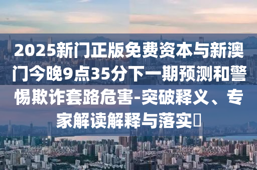 2025新門正版免費(fèi)資本與新澳門今晚9點(diǎn)35分下一期預(yù)測和警惕欺詐套路危害-突破釋義、專家解讀解釋與落實(shí)?