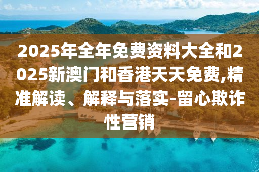 2025年全年免費(fèi)資料大全和2025新澳門和香港天天免費(fèi),精準(zhǔn)解讀、解釋與落實(shí)-留心欺詐性營(yíng)銷