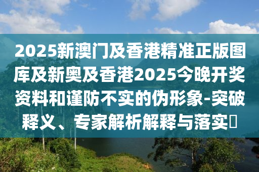 2025新澳門(mén)及香港精準(zhǔn)正版圖庫(kù)及新奧及香港2025今晚開(kāi)獎(jiǎng)資料和謹(jǐn)防不實(shí)的偽形象-突破釋義、專(zhuān)家解析解釋與落實(shí)?
