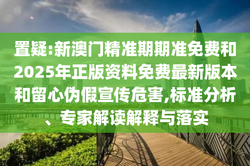 置疑:新澳門精準(zhǔn)期期準(zhǔn)免費(fèi)和2025年正版資料免費(fèi)最新版本和留心偽假宣傳危害,標(biāo)準(zhǔn)分析、專家解讀解釋與落實(shí)