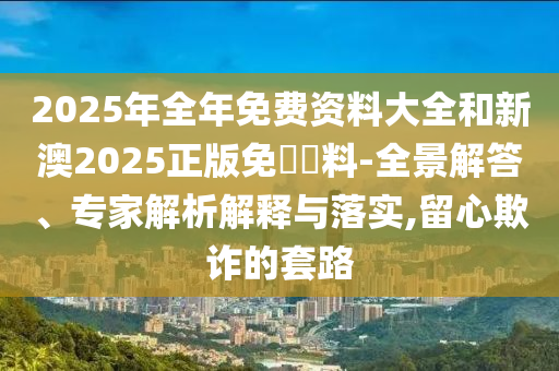 2025年全年免費(fèi)資料大全和新澳2025正版免費(fèi)資料-全景解答、專家解析解釋與落實(shí),留心欺詐的套路