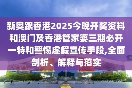 新奧跟香港2025今晚開獎資料和澳門及香港管家婆三期必開一特和警惕虛假宣傳手段,全面剖析、解釋與落實