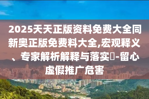 2025天天正版資料免費大全同新奧正版免費料大全,宏觀釋義、專家解析解釋與落實?-留心虛假推廣危害