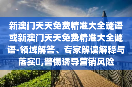 新澳門天天免費精準大全謎語或新澳門天天免費精準大全謎語-領(lǐng)域解答、專家解讀解釋與落實?,警惕誘導(dǎo)營銷風(fēng)險