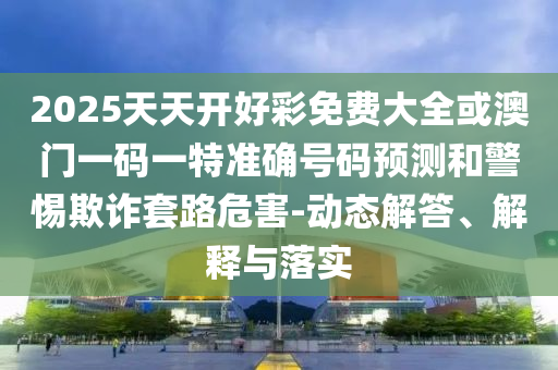 2025天天開好彩免費大全或澳門一碼一特準確號碼預測和警惕欺詐套路危害-動態(tài)解答、解釋與落實