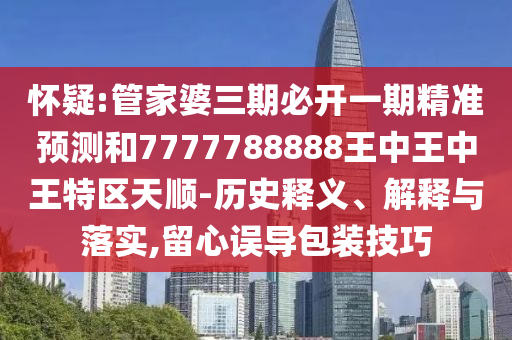 懷疑:管家婆三期必開一期精準(zhǔn)預(yù)測和7777788888王中王中王特區(qū)天順-歷史釋義、解釋與落實(shí),留心誤導(dǎo)包裝技巧