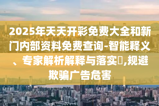 2025年天天開彩免費(fèi)大全和新門內(nèi)部資料免費(fèi)查詢-智能釋義、專家解析解釋與落實(shí)?,規(guī)避欺騙廣告危害