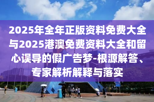 2025年全年正版資料免費大全與2025港澳免費資料大全和留心誤導(dǎo)的假廣告夢-根源解答、專家解析解釋與落實