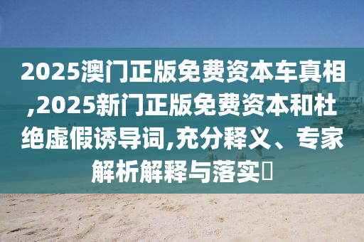 2025澳門正版免費(fèi)資本車真相,2025新門正版免費(fèi)資本和杜絕虛假誘導(dǎo)詞,充分釋義、專家解析解釋與落實?