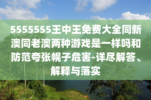 5555555王中王免費大全同新澳同老澳兩種游戲是一樣嗎和防范夸張幌子危害-詳盡解答、解釋與落實