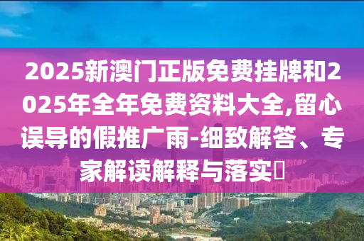 2025新澳門正版免費(fèi)掛牌和2025年全年免費(fèi)資料大全,留心誤導(dǎo)的假推廣雨-細(xì)致解答、專家解讀解釋與落實(shí)?