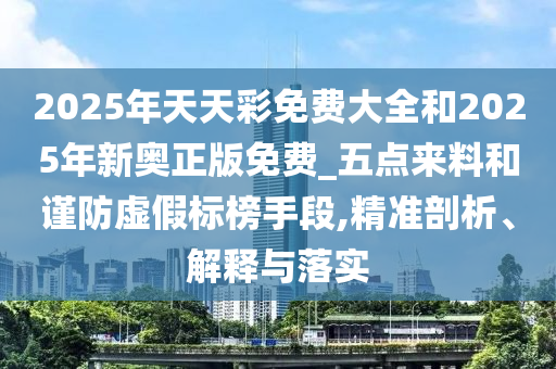 2025年天天彩免費大全和2025年新奧正版免費_五點來料和謹防虛假標榜手段,精準剖析、解釋與落實