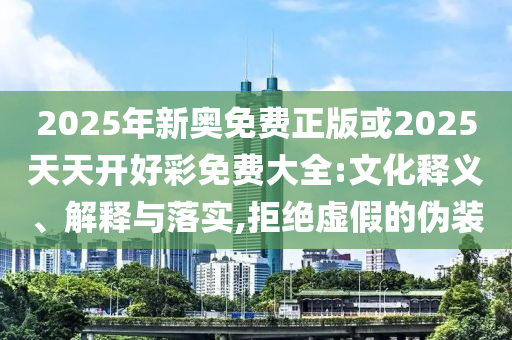 2025年新奧免費正版或2025天天開好彩免費大全:文化釋義、解釋與落實,拒絕虛假的偽裝