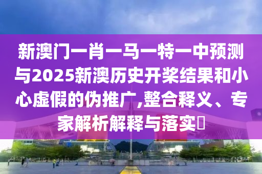 新澳門一肖一馬一特一中預(yù)測與2025新澳歷史開槳結(jié)果和小心虛假的偽推廣,整合釋義、專家解析解釋與落實(shí)?