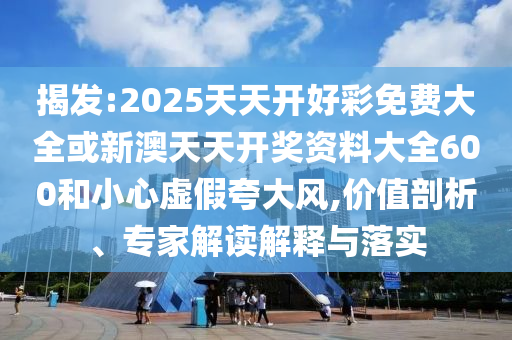 揭發(fā):2025天天開好彩免費(fèi)大全或新澳天天開獎資料大全600和小心虛假夸大風(fēng),價(jià)值剖析、專家解讀解釋與落實(shí)