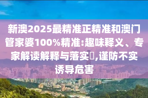 新澳2025最精準正精準和澳門管家婆100%精準:趣味釋義、專家解讀解釋與落實?,謹防不實誘導危害