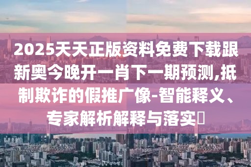 2025天天正版資料免費下載跟新奧今晚開一肖下一期預(yù)測,抵制欺詐的假推廣像-智能釋義、專家解析解釋與落實?