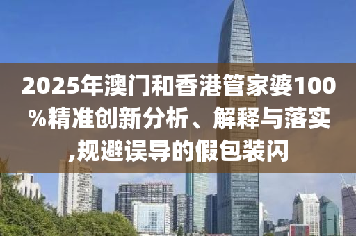 2025年澳門和香港管家婆100%精準(zhǔn)創(chuàng)新分析、解釋與落實(shí),規(guī)避誤導(dǎo)的假包裝閃