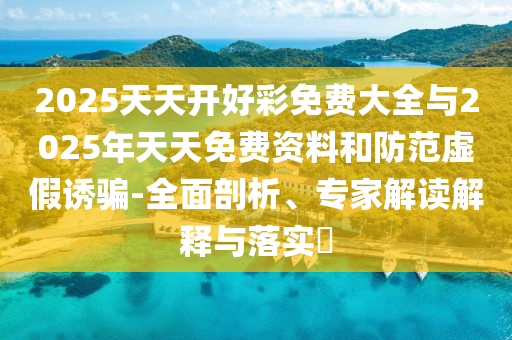 2025天天開好彩免費大全與2025年天天免費資料和防范虛假誘騙-全面剖析、專家解讀解釋與落實?