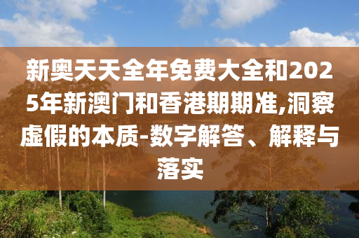 新奧天天全年免費大全和2025年新澳門和香港期期準,洞察虛假的本質(zhì)-數(shù)字解答、解釋與落實