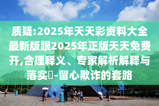 質(zhì)疑:2025年天天彩資料大全最新版跟2025年正版天天免費開,合理釋義、專家解析解釋與落實?-留心欺詐的套路
