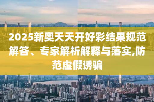 2025新奧天天開好彩結果規(guī)范解答、專家解析解釋與落實,防范虛假誘騙