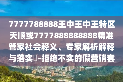 7777788888王中王中王特區(qū)天順或7777888888888精準(zhǔn)管家社會(huì)釋義、專家解析解釋與落實(shí)?-拒絕不實(shí)的假營(yíng)銷套