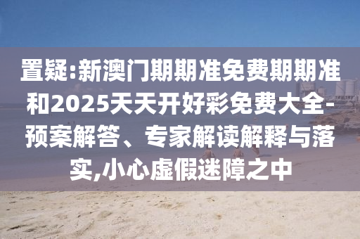置疑:新澳門期期準(zhǔn)免費(fèi)期期準(zhǔn)和2025天天開好彩免費(fèi)大全-預(yù)案解答、專家解讀解釋與落實(shí),小心虛假迷障之中
