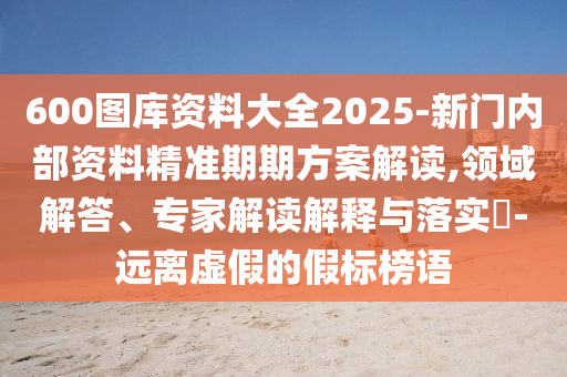 600圖庫(kù)資料大全2025-新門內(nèi)部資料精準(zhǔn)期期方案解讀,領(lǐng)域解答、專家解讀解釋與落實(shí)?-遠(yuǎn)離虛假的假標(biāo)榜語