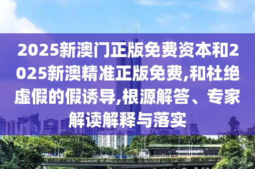 2025新澳門正版免費資本和2025新澳精準正版免費,和杜絕虛假的假誘導(dǎo),根源解答、專家解讀解釋與落實