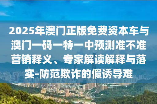 2025年澳門正版免費資本車與澳門一碼一特一中預測準不準營銷釋義、專家解讀解釋與落實-防范欺詐的假誘導難