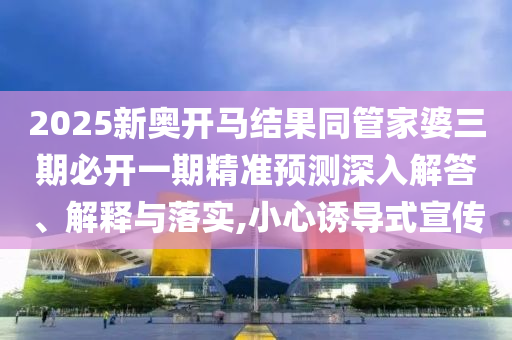 2025新奧開(kāi)馬結(jié)果同管家婆三期必開(kāi)一期精準(zhǔn)預(yù)測(cè)深入解答、解釋與落實(shí),小心誘導(dǎo)式宣傳