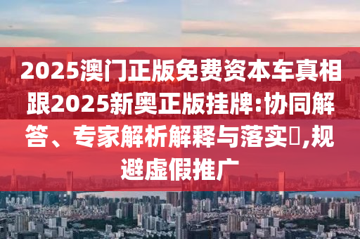 2025澳門正版免費資本車真相跟2025新奧正版掛牌:協(xié)同解答、專家解析解釋與落實?,規(guī)避虛假推廣