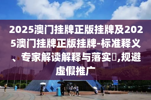 2025澳門掛牌正版掛牌及2025澳門掛牌正版掛牌-標準釋義、專家解讀解釋與落實?,規(guī)避虛假推廣