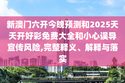 新澳門六開今晚預測和2025天天開好彩免費大全和小心誤導宣傳風險,完整釋義、解釋與落實