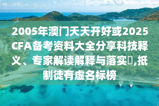 2005年澳門天天開好或2025CFA備考資料大全分享科技釋義、專家解讀解釋與落實?,抵制徒有虛名標(biāo)榜