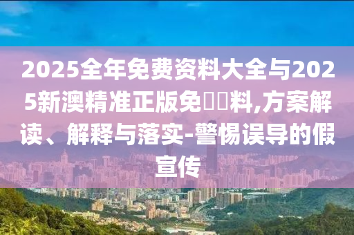 2025全年免費資料大全與2025新澳精準正版免費資料,方案解讀、解釋與落實-警惕誤導的假宣傳
