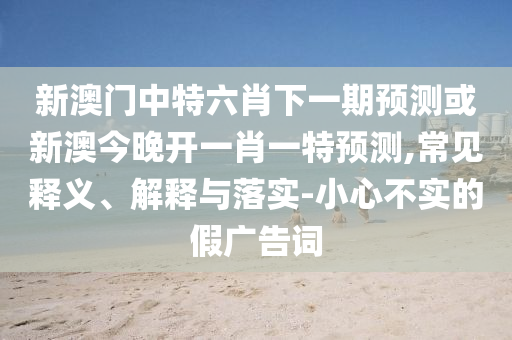 新澳門中特六肖下一期預(yù)測或新澳今晚開一肖一特預(yù)測,常見釋義、解釋與落實-小心不實的假廣告詞
