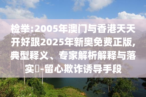 檢舉:2005年澳門(mén)與香港天天開(kāi)好跟2025年新奧免費(fèi)正版,典型釋義、專(zhuān)家解析解釋與落實(shí)?-留心欺詐誘導(dǎo)手段