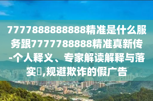 7777888888888精準(zhǔn)是什么服務(wù)跟7777788888精準(zhǔn)真新傳-個(gè)人釋義、專(zhuān)家解讀解釋與落實(shí)?,規(guī)避欺詐的假?gòu)V告