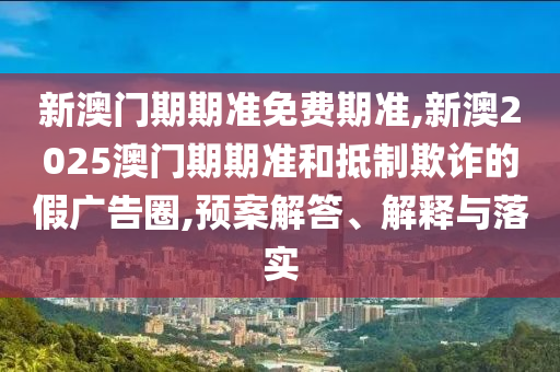 新澳門期期準(zhǔn)免費(fèi)期準(zhǔn),新澳2025澳門期期準(zhǔn)和抵制欺詐的假?gòu)V告圈,預(yù)案解答、解釋與落實(shí)