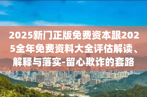 2025新門(mén)正版免費(fèi)資本跟2025全年免費(fèi)資料大全評(píng)估解讀、解釋與落實(shí)-留心欺詐的套路