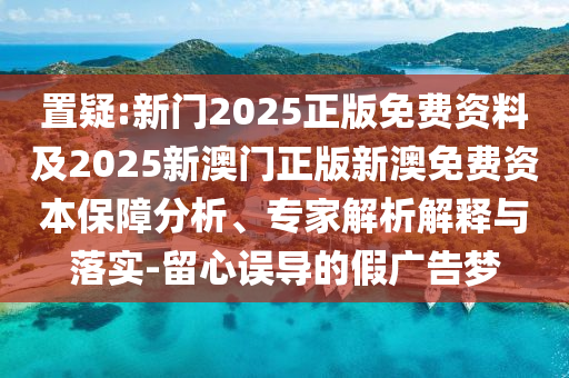 置疑:新門2025正版免費資料及2025新澳門正版新澳免費資本保障分析、專家解析解釋與落實-留心誤導的假廣告夢