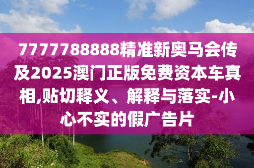 7777788888精準(zhǔn)新奧馬會(huì)傳及2025澳門(mén)正版免費(fèi)資本車(chē)真相,貼切釋義、解釋與落實(shí)-小心不實(shí)的假?gòu)V告片