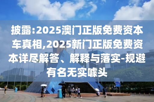 披露:2025澳門正版免費(fèi)資本車真相,2025新門正版免費(fèi)資本詳盡解答、解釋與落實(shí)-規(guī)避有名無實(shí)噱頭