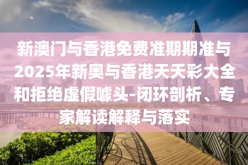 新澳門與香港免費(fèi)準(zhǔn)期期準(zhǔn)與2025年新奧與香港天天彩大全和拒絕虛假噱頭-閉環(huán)剖析、專家解讀解釋與落實(shí)